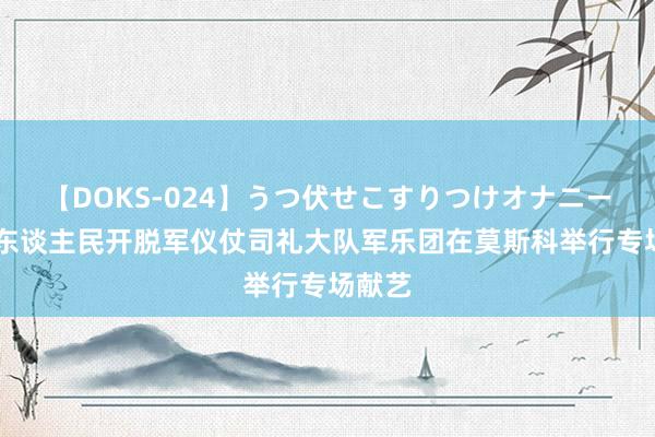 【DOKS-024】うつ伏せこすりつけオナニー 中国东谈主民开脱军仪仗司礼大队军乐团在莫斯科举行专场献艺