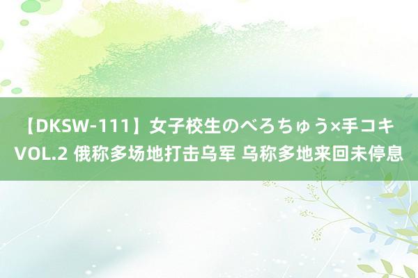 【DKSW-111】女子校生のべろちゅう×手コキ VOL.2 俄称多场地打击乌军 乌称多地来回未停息