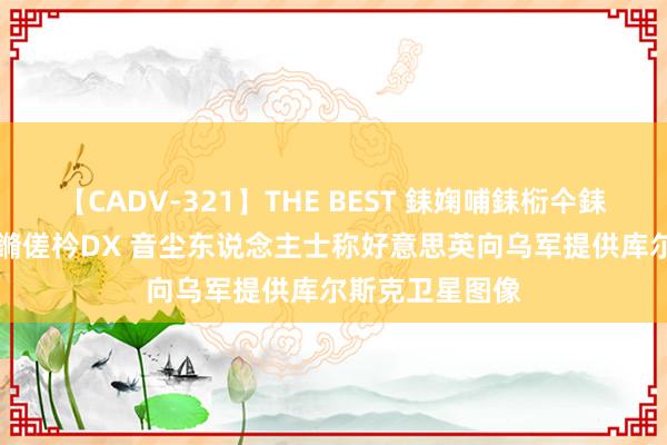 【CADV-321】THE BEST 銇婅哺銇椼仐銇俱仚銆?50浜?鏅傞枔DX 音尘东说念主士称好意思英向乌军提供库尔斯克卫星图像