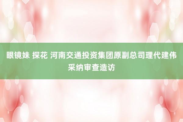 眼镜妹 探花 河南交通投资集团原副总司理代建伟采纳审查造访