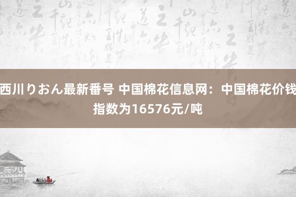 西川りおん最新番号 中国棉花信息网：中国棉花价钱指数为16576元/吨