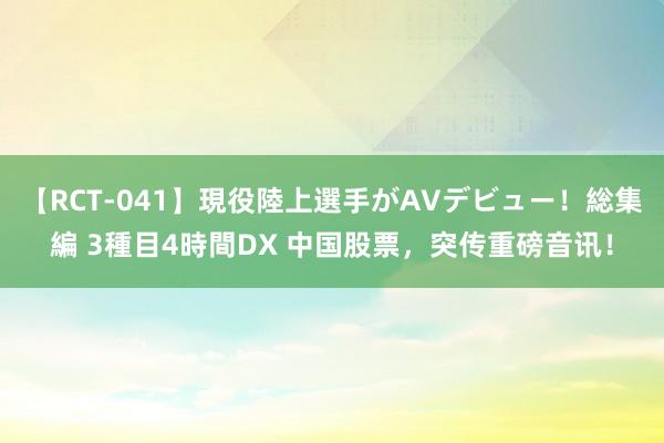 【RCT-041】現役陸上選手がAVデビュー！総集編 3種目4時間DX 中国股票，突传重磅音讯！