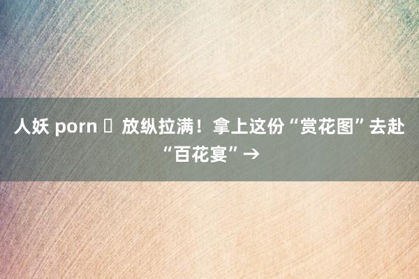 人妖 porn ❀放纵拉满！拿上这份“赏花图”去赴“百花宴”→