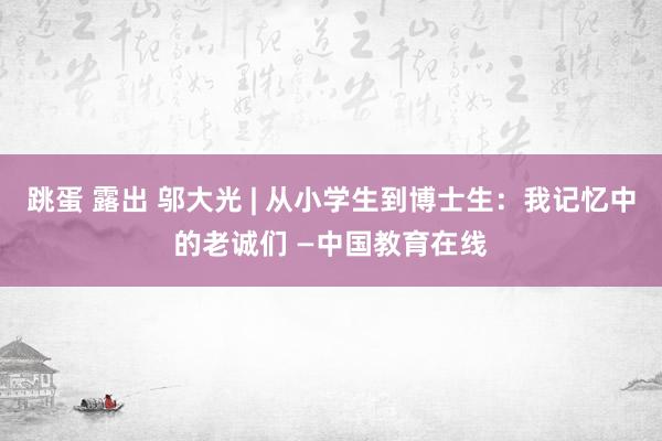 跳蛋 露出 邬大光 | 从小学生到博士生：我记忆中的老诚们 —中国教育在线