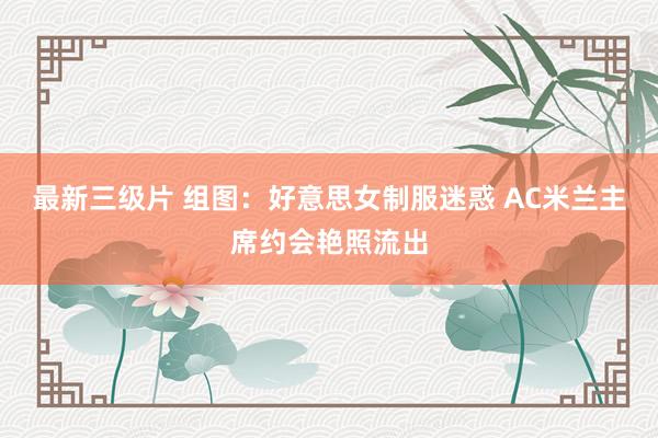 最新三级片 组图：好意思女制服迷惑 AC米兰主席约会艳照流出