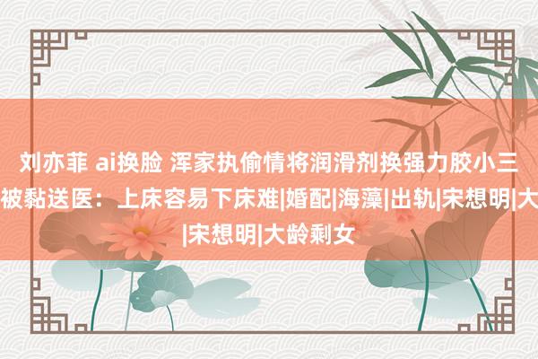 刘亦菲 ai换脸 浑家执偷情将润滑剂换强力胶小三与丈夫被黏送医：上床容易下床难|婚配|海藻|出轨|宋想明|大龄剩女