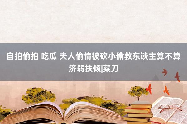 自拍偷拍 吃瓜 夫人偷情被砍小偷救东谈主算不算济弱扶倾|菜刀