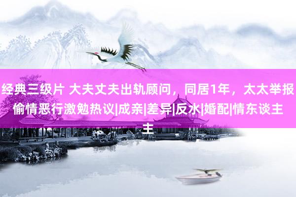 经典三级片 大夫丈夫出轨顾问，同居1年，太太举报偷情恶行激勉热议|成亲|差异|反水|婚配|情东谈主