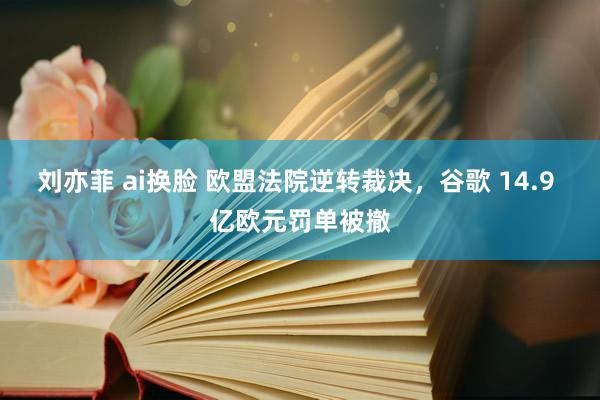 刘亦菲 ai换脸 欧盟法院逆转裁决，谷歌 14.9 亿欧元罚单被撤