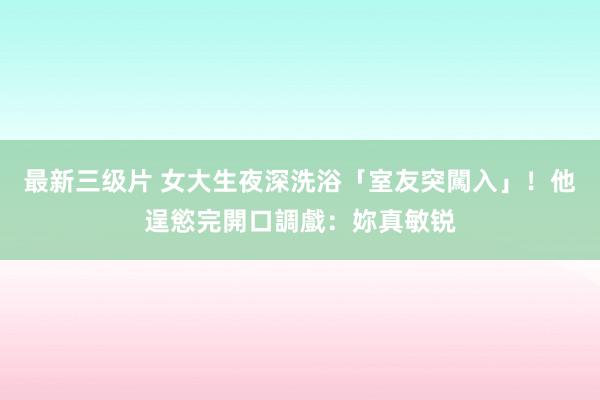 最新三级片 女大生夜深洗浴「室友突闖入」！他逞慾完開口調戲：妳真敏锐