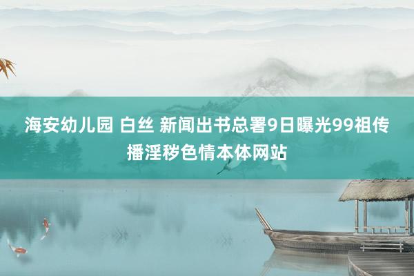 海安幼儿园 白丝 新闻出书总署9日曝光99祖传播淫秽色情本体网站