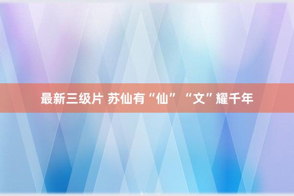 最新三级片 苏仙有“仙” “文”耀千年