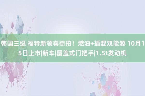 韩国三级 福特新领睿街拍！燃油+插混双能源 10月15日上市|新车|覆盖式门把手|1.5t发动机