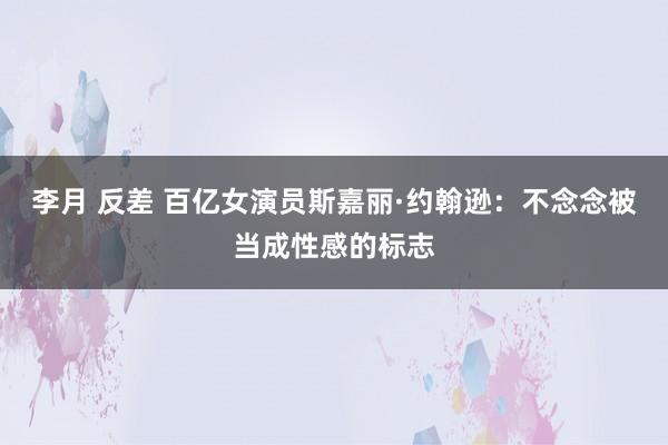 李月 反差 百亿女演员斯嘉丽·约翰逊：不念念被当成性感的标志