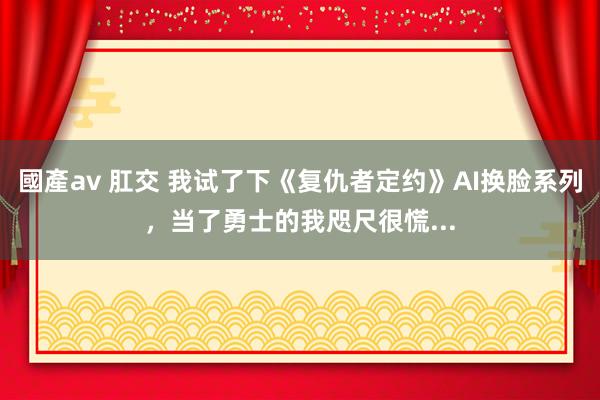 國產av 肛交 我试了下《复仇者定约》AI换脸系列，当了勇士的我咫尺很慌...