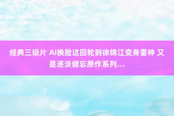 经典三级片 AI换脸这回轮到徐锦江变身雷神 又是逐淡健忘原作系列…