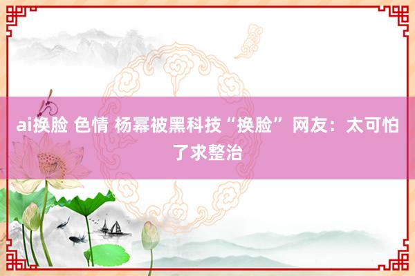 ai换脸 色情 杨幂被黑科技“换脸” 网友：太可怕了求整治